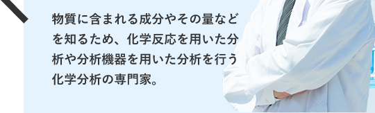 物質に含まれる成分やその量などを知るため、化学反応を用いた分析や分析機器を用いた分析を行う化学分析の専門家。