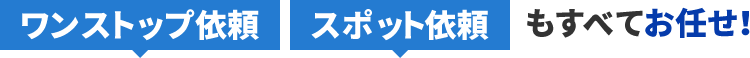 ワンストップ依頼、スポット依頼もすべてお任せ！